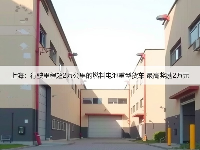 上海:行驶里程超2万公里的燃料电池重型货车 最高奖励2万元 上海:行驶里程超2万公里的燃料电池重型货车 最高奖励2万元