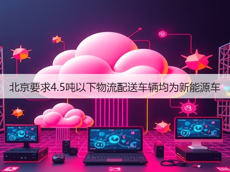 北京要求4.5吨以下物流配送车辆均为新能源车 北京要求4.5吨以下物流配送车辆均为新能源车