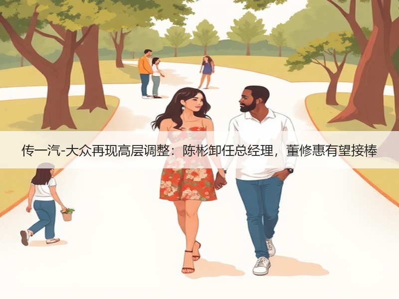 传一汽-大众再现高层调整：陈彬卸任总经理，董修惠有望接棒