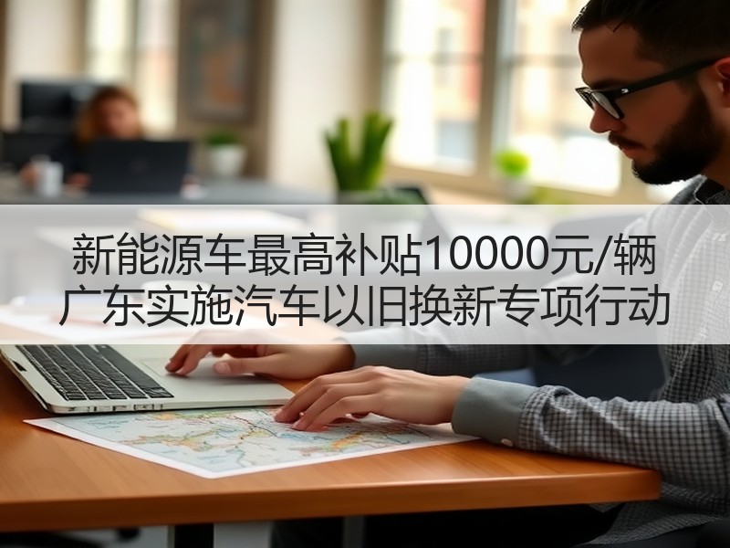 新能源车最高补贴10000元/辆 广东实施汽车以旧换新专项行动 新能源车最高补贴10000元/辆 广东实施汽车以旧换新专项行动