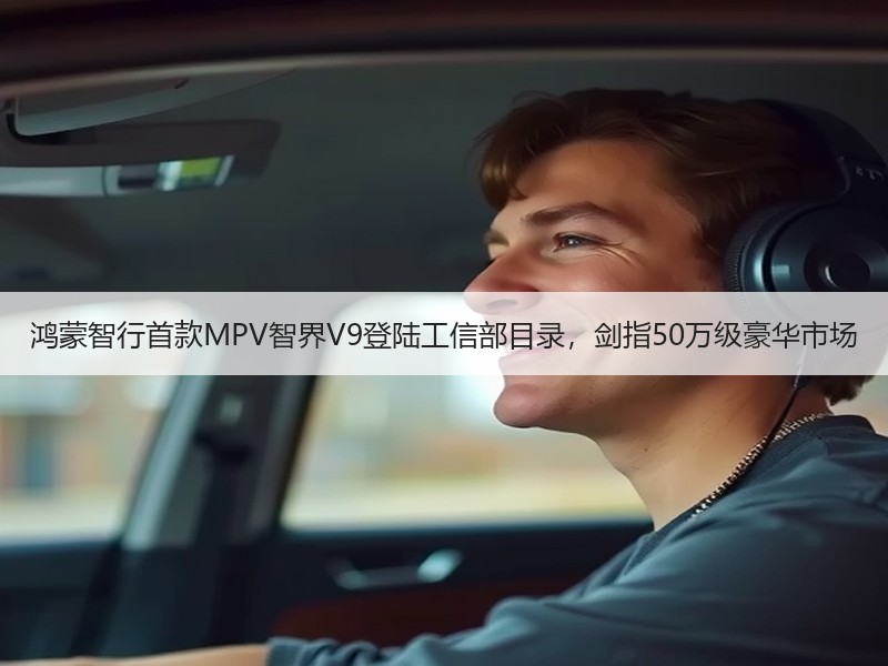 鸿蒙智行首款MPV智界V9登陆工信部目录，剑指50万级豪华市场