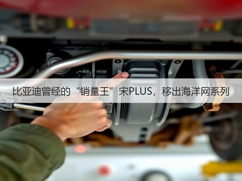 比亚迪曾经的“销量王”宋PLUS，移出海洋网系列