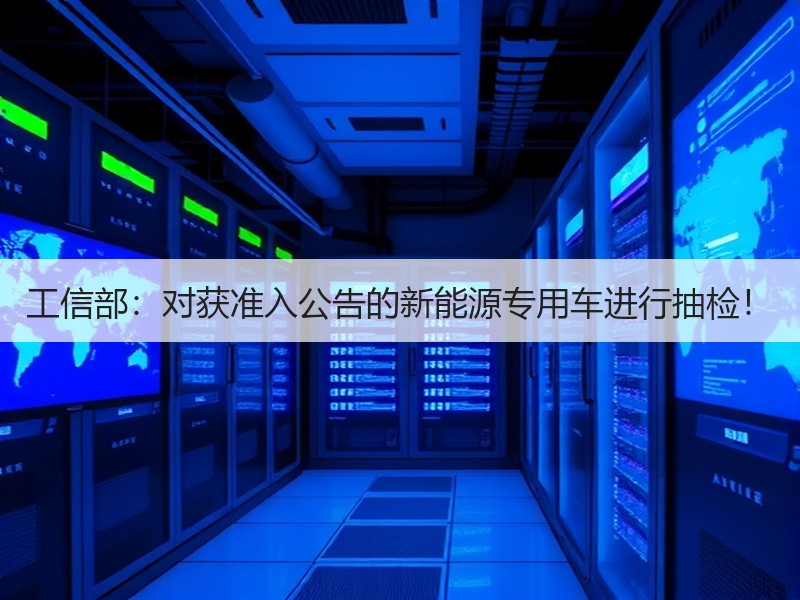 工信部:对获准入公告的新能源专用车进行抽检! 工信部:对获准入公告的新能源专用车进行抽检!
