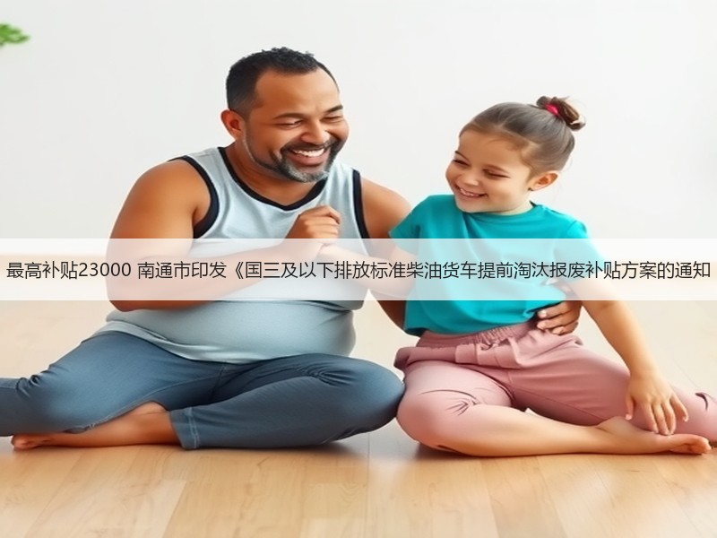 最高补贴23000 南通市印发《国三及以下排放标准柴油货车提前淘汰报废补贴方案的通知 最高补贴23000 南通市印发《国三及以下排放标准柴油货车提前淘汰报废补贴方案的通知
