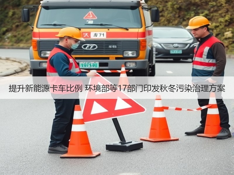 提升新能源卡车比例 环境部等17部门印发秋冬污染治理方案 提升新能源卡车比例 环境部等17部门印发秋冬污染治理方案