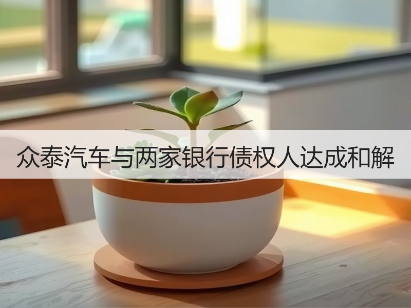 众泰汽车与两家银行债权人达成和解 众泰汽车与两家银行债权人达成和解