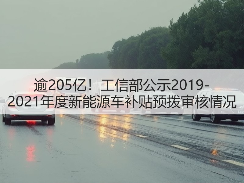 逾205亿!工信部公示2019-2021年度新能源车补贴预拨审核情况 逾205亿!工信部公示2019-2021年度新能源车补贴预拨审核情况